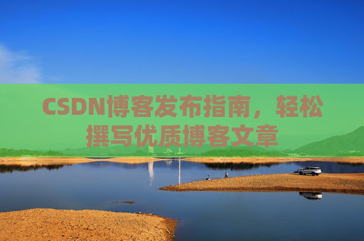 CSDN博客发布指南,轻松撰写优质博客文章 CSDN博客发布指南,轻松撰写优质博客文章